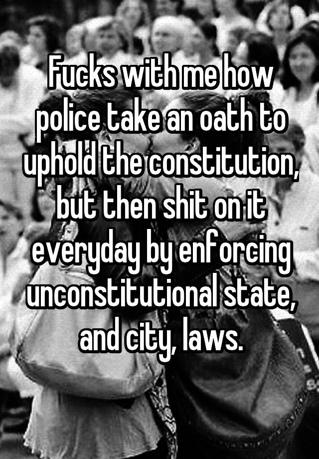 Fucks with me how police take an oath to uphold the constitution, but then shit on it everyday by enforcing unconstitutional state, and city, laws.
