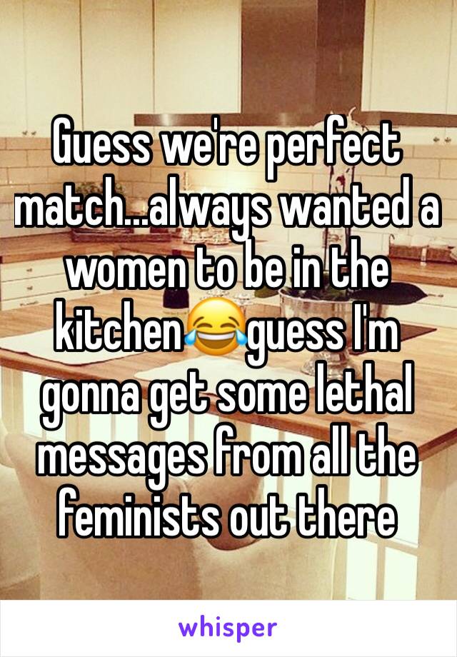 Guess we're perfect match...always wanted a women to be in the kitchen😂guess I'm gonna get some lethal messages from all the feminists out there
