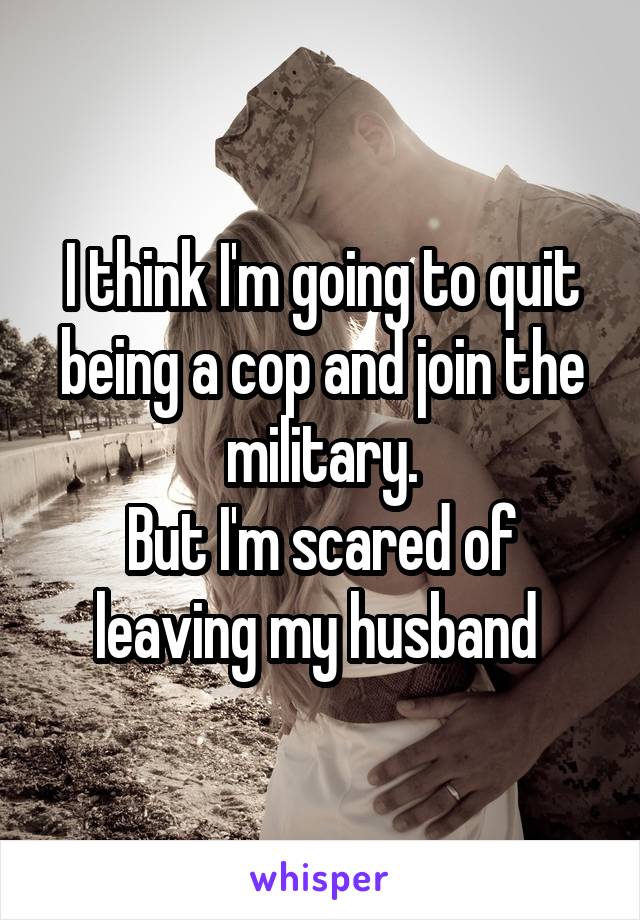 I think I'm going to quit being a cop and join the military.
But I'm scared of leaving my husband 