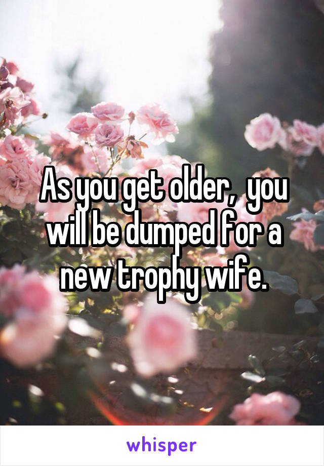 As you get older,  you will be dumped for a new trophy wife.