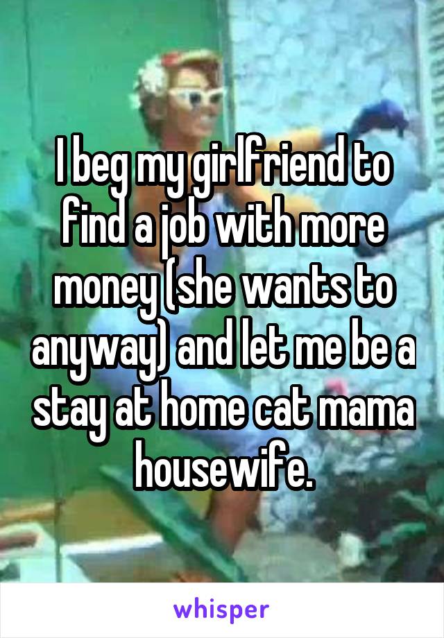 I beg my girlfriend to find a job with more money (she wants to anyway) and let me be a stay at home cat mama housewife.