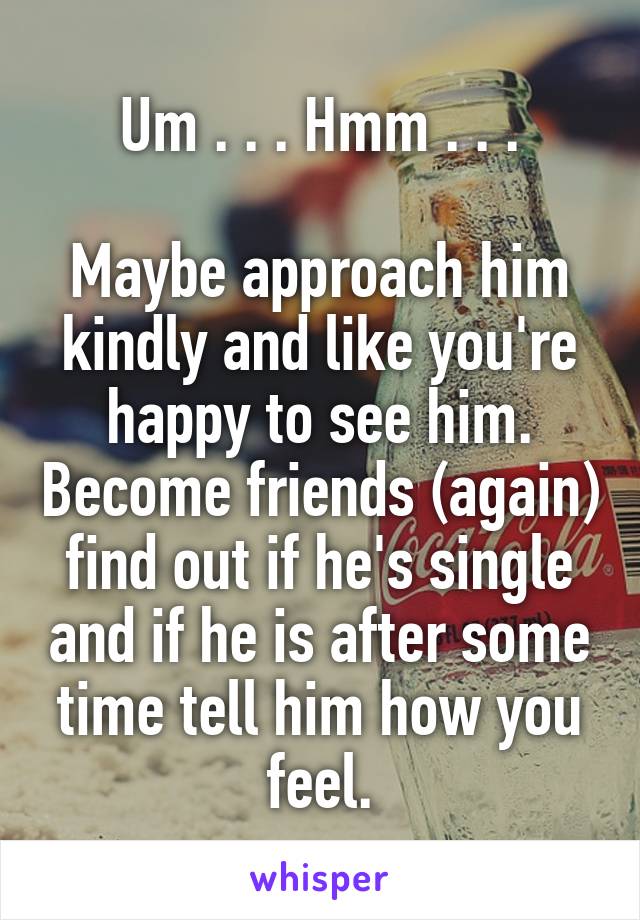 Um . . . Hmm . . .

Maybe approach him kindly and like you're happy to see him. Become friends (again) find out if he's single and if he is after some time tell him how you feel.