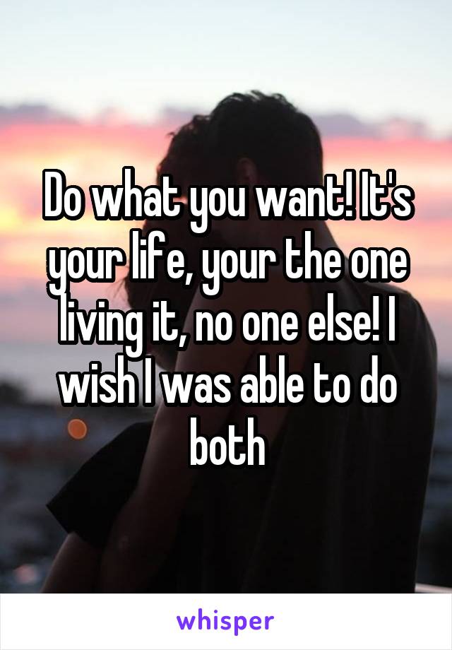Do what you want! It's your life, your the one living it, no one else! I wish I was able to do both