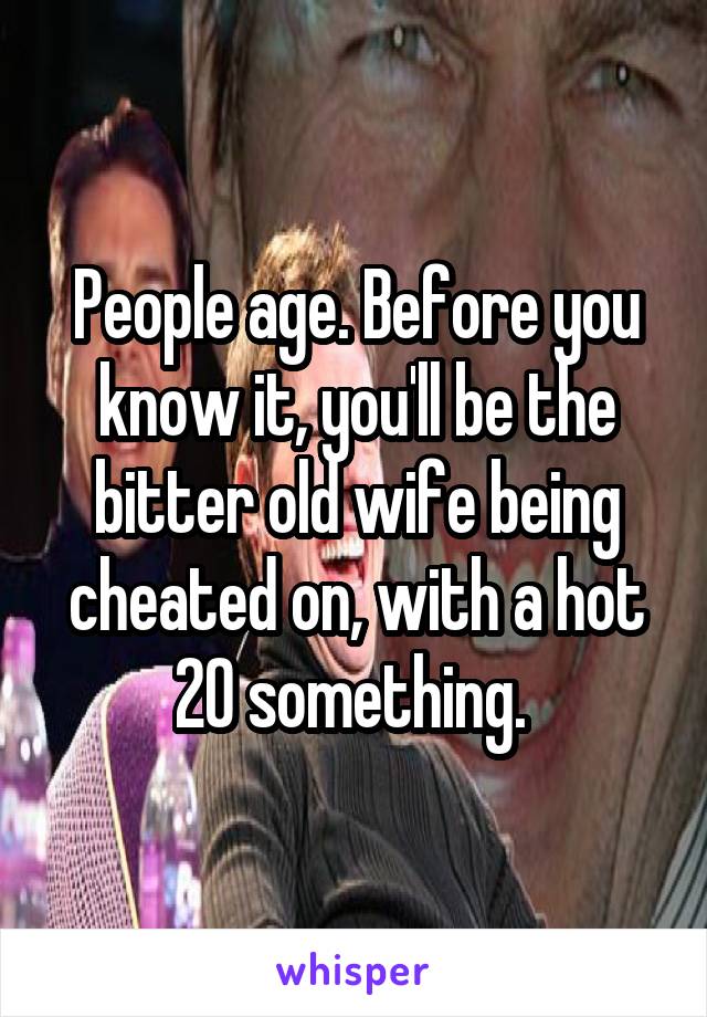 People age. Before you know it, you'll be the bitter old wife being cheated on, with a hot 20 something. 