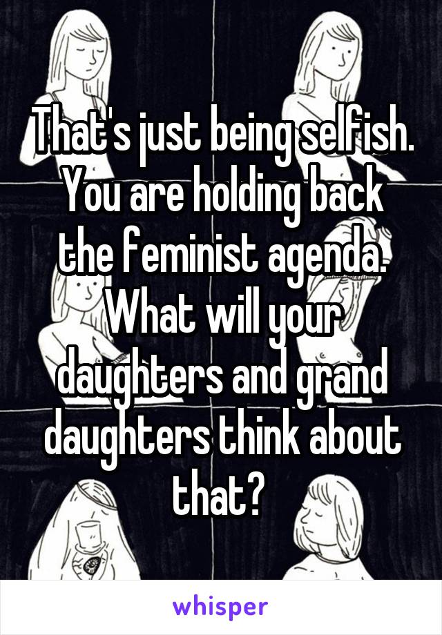 That's just being selfish. You are holding back the feminist agenda. What will your daughters and grand daughters think about that? 