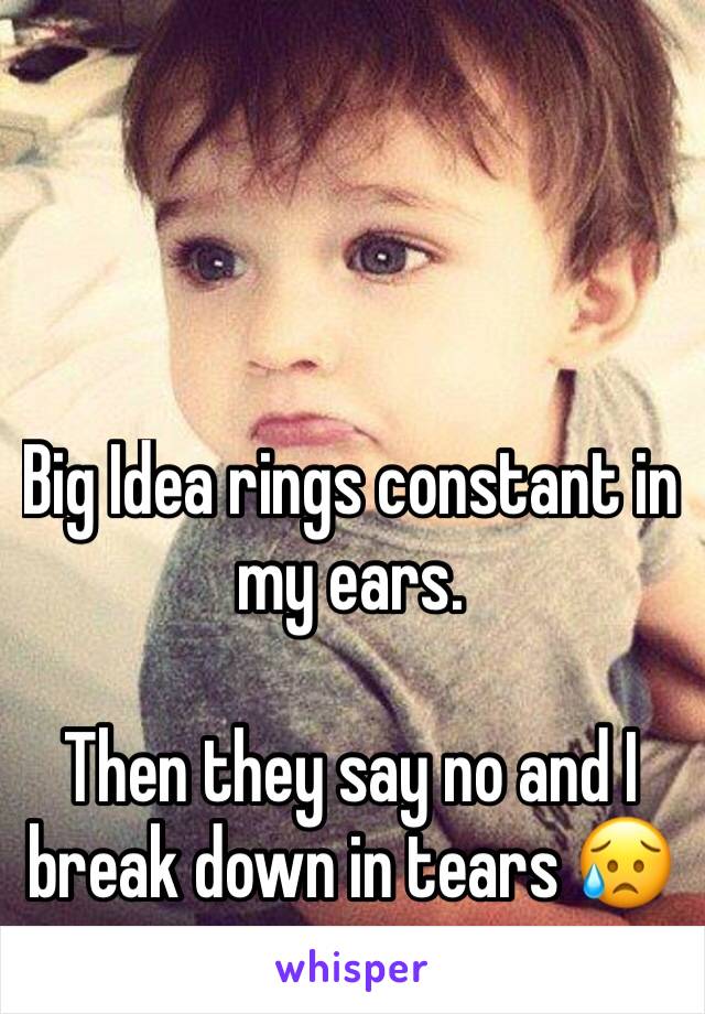 Big Idea rings constant in my ears. 

Then they say no and I break down in tears 😥
