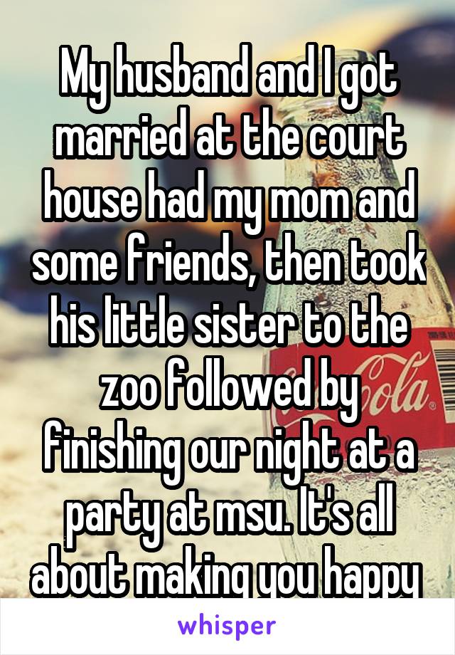 My husband and I got married at the court house had my mom and some friends, then took his little sister to the zoo followed by finishing our night at a party at msu. It's all about making you happy 