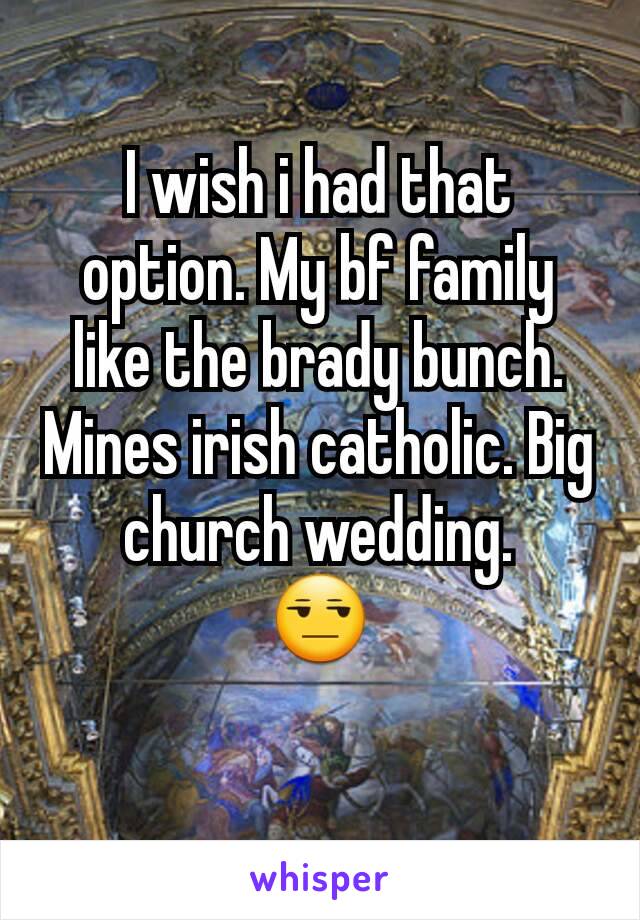 I wish i had that option. My bf family like the brady bunch. Mines irish catholic. Big church wedding.
😒