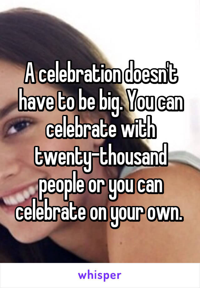 A celebration doesn't have to be big. You can celebrate with twenty-thousand people or you can celebrate on your own. 