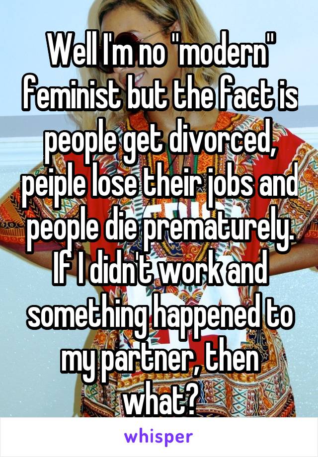 Well I'm no "modern" feminist but the fact is people get divorced, peiple lose their jobs and people die prematurely. If I didn't work and something happened to my partner, then what?