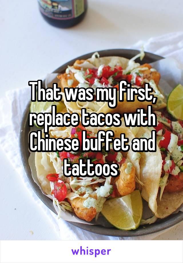 That was my first, replace tacos with Chinese buffet and tattoos 