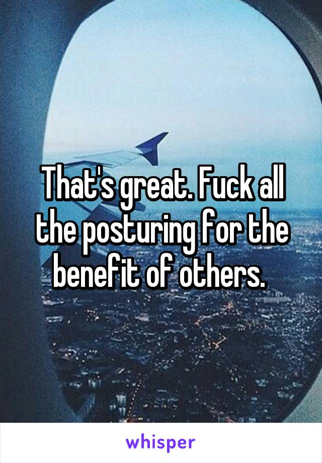 That's great. Fuck all the posturing for the benefit of others. 