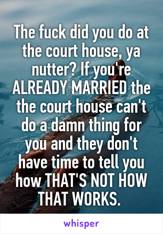 The fuck did you do at the court house, ya nutter? If you're ALREADY MARRIED the the court house can't do a damn thing for you and they don't have time to tell you how THAT'S NOT HOW THAT WORKS. 