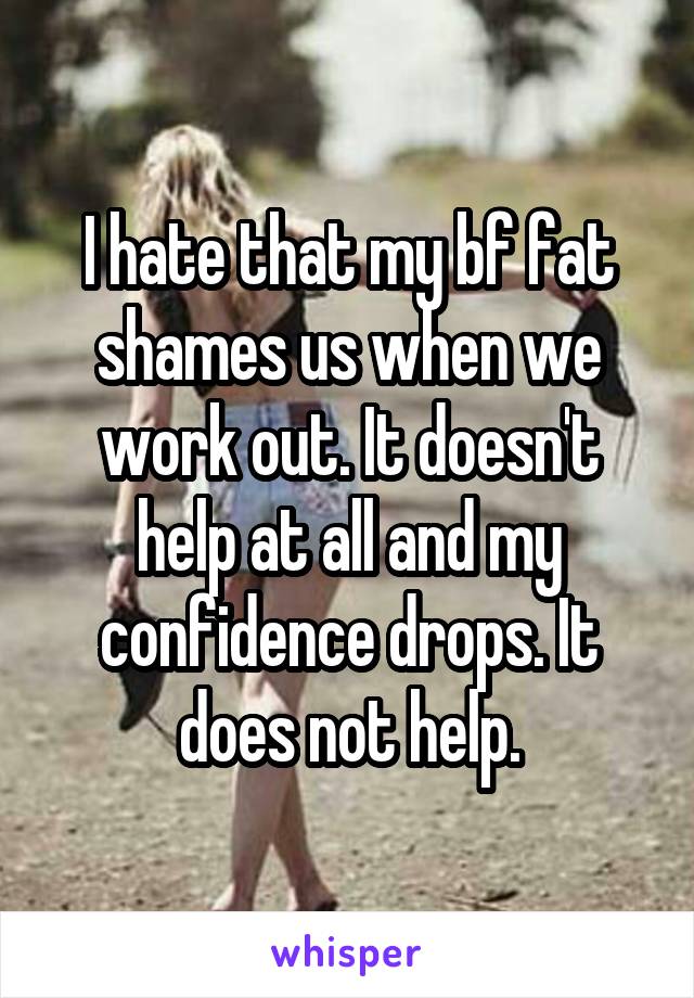I hate that my bf fat shames us when we work out. It doesn't help at all and my confidence drops. It does not help.