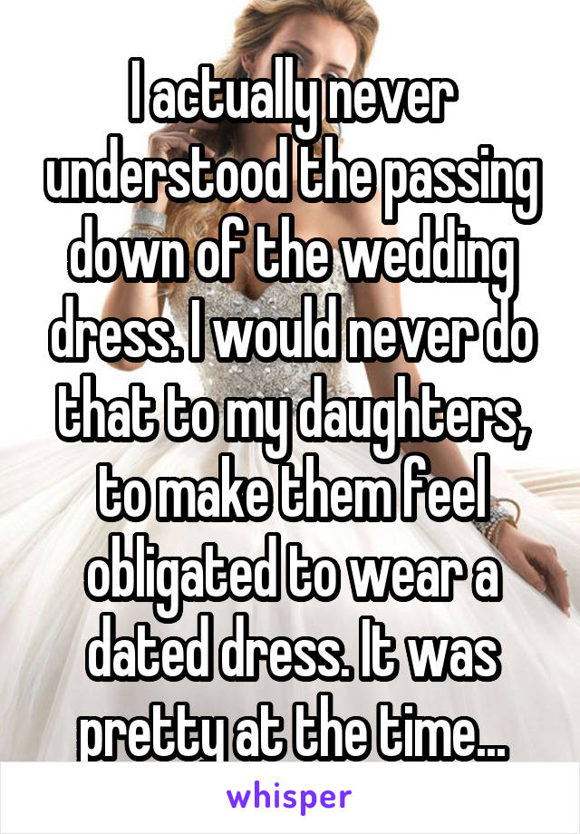 I actually never understood the passing down of the wedding dress. I would never do that to my daughters, to make them feel obligated to wear a dated dress. It was pretty at the time...