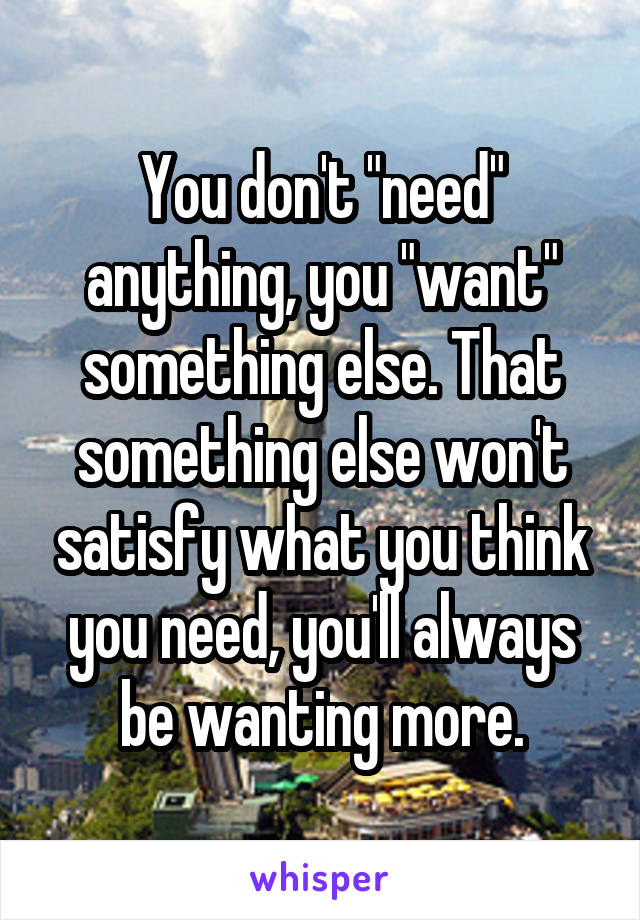 You don't "need" anything, you "want" something else. That something else won't satisfy what you think you need, you'll always be wanting more.
