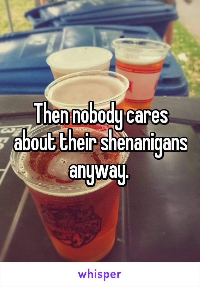 Then nobody cares about their shenanigans anyway. 