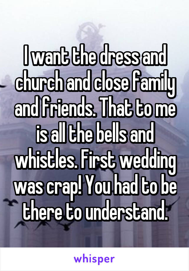 I want the dress and church and close family and friends. That to me is all the bells and whistles. First wedding was crap! You had to be there to understand.