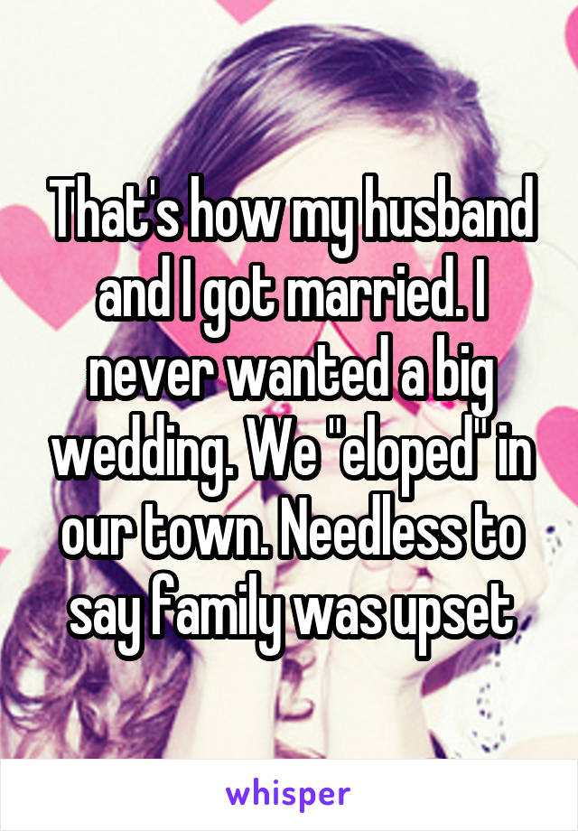 That's how my husband and I got married. I never wanted a big wedding. We "eloped" in our town. Needless to say family was upset