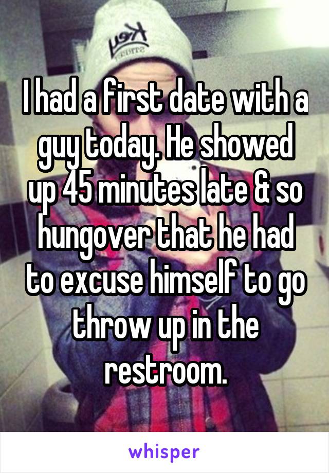 I had a first date with a guy today. He showed up 45 minutes late & so hungover that he had to excuse himself to go throw up in the restroom.