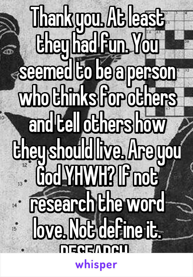 Thank you. At least they had fun. You seemed to be a person who thinks for others and tell others how they should live. Are you God YHWH? If not research the word love. Not define it. RESEARCH. 