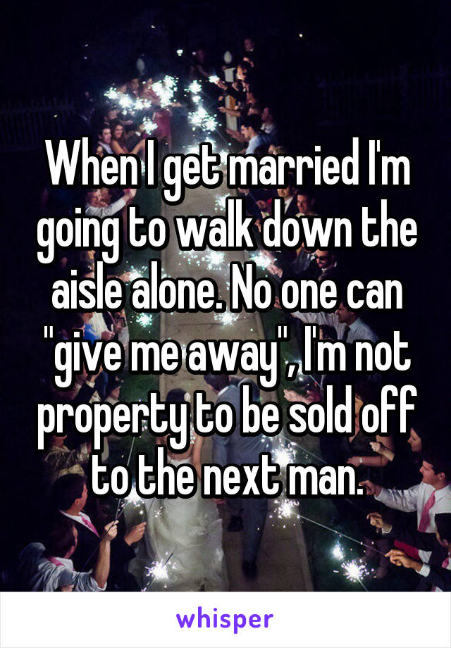 When I get married I'm going to walk down the aisle alone. No one can "give me away", I'm not property to be sold off to the next man.