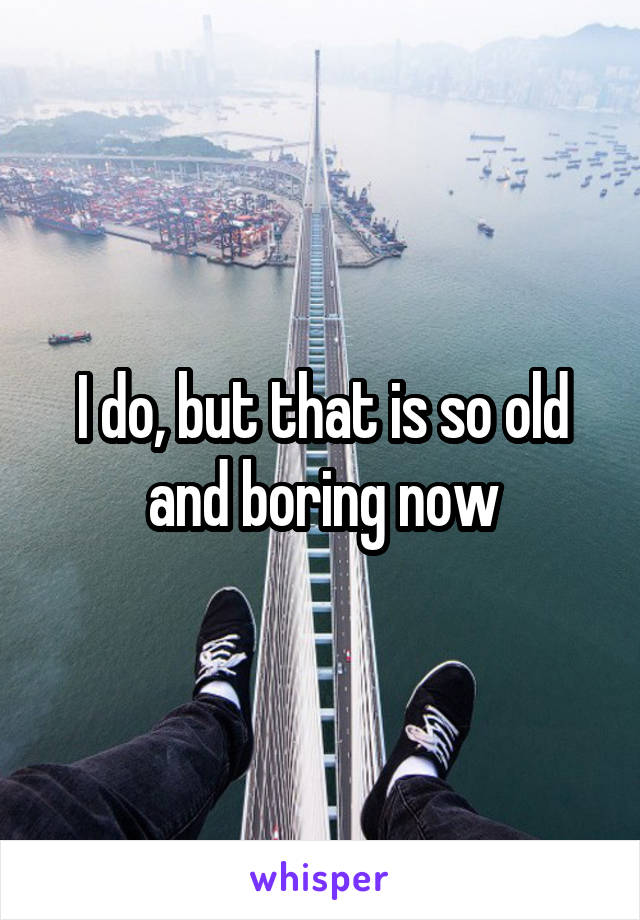 I do, but that is so old and boring now