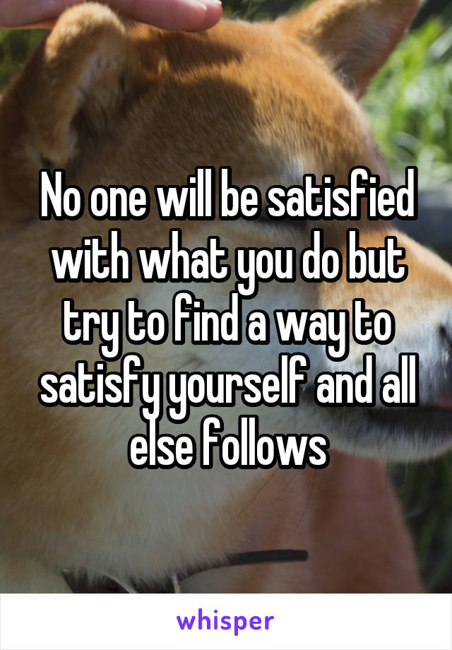 No one will be satisfied with what you do but try to find a way to satisfy yourself and all else follows