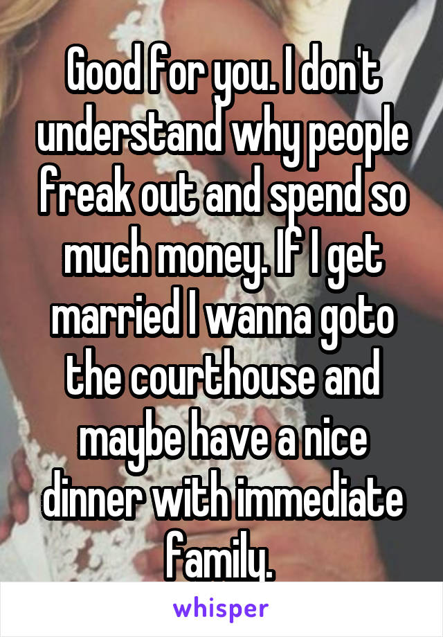 Good for you. I don't understand why people freak out and spend so much money. If I get married I wanna goto the courthouse and maybe have a nice dinner with immediate family. 