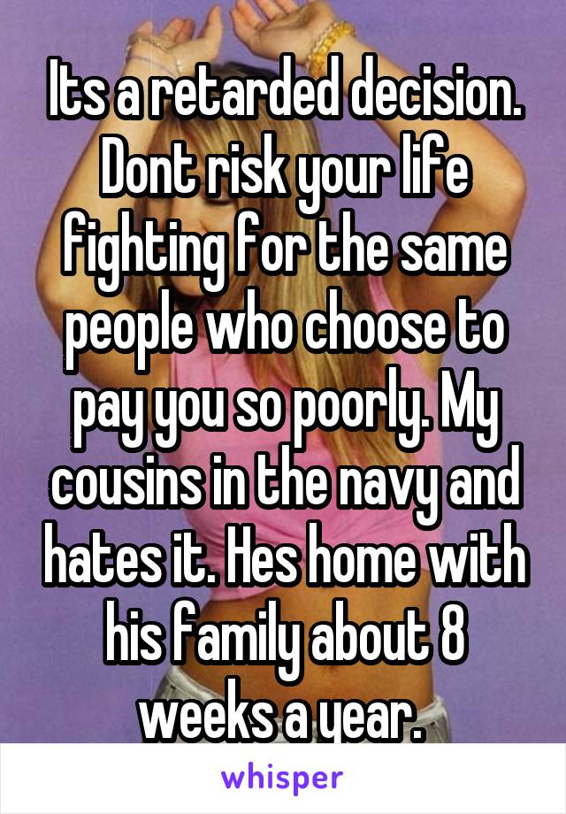 Its a retarded decision. Dont risk your life fighting for the same people who choose to pay you so poorly. My cousins in the navy and hates it. Hes home with his family about 8 weeks a year. 