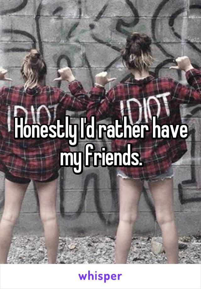 Honestly I'd rather have my friends.