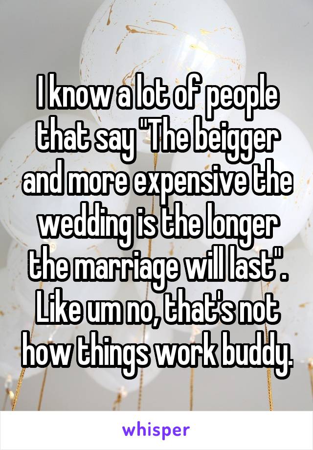 I know a lot of people that say "The beigger and more expensive the wedding is the longer the marriage will last". Like um no, that's not how things work buddy.