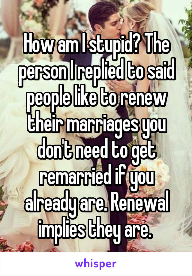 How am I stupid? The person I replied to said people like to renew their marriages you don't need to get remarried if you already are. Renewal implies they are. 