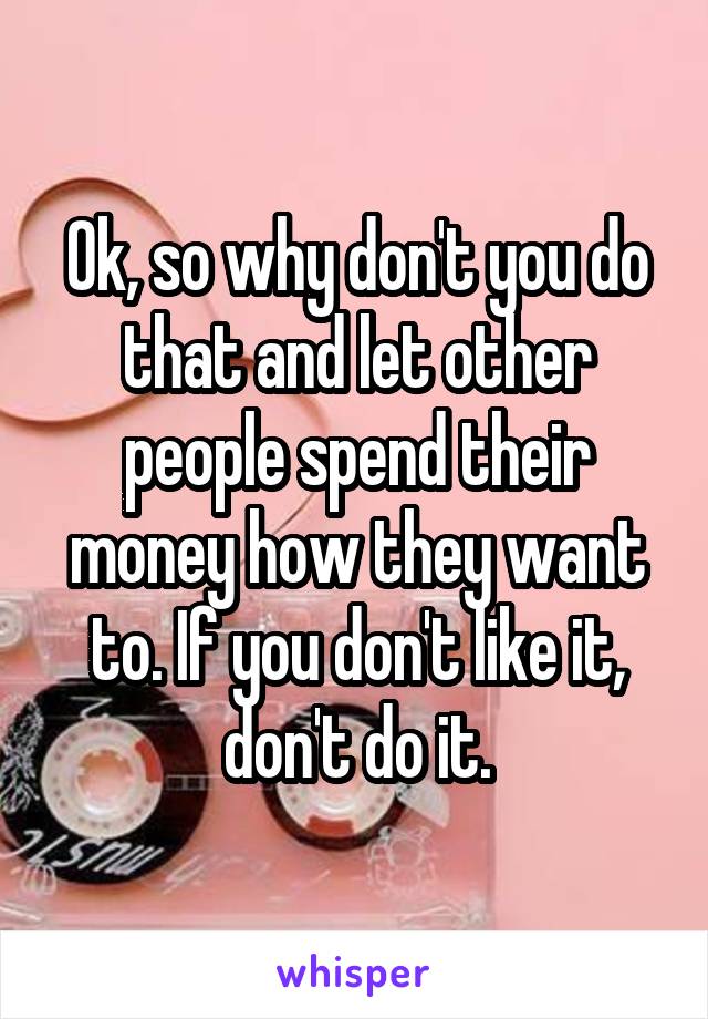 Ok, so why don't you do that and let other people spend their money how they want to. If you don't like it, don't do it.