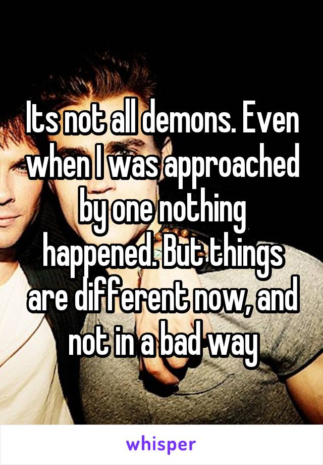 Its not all demons. Even when I was approached by one nothing happened. But things are different now, and not in a bad way