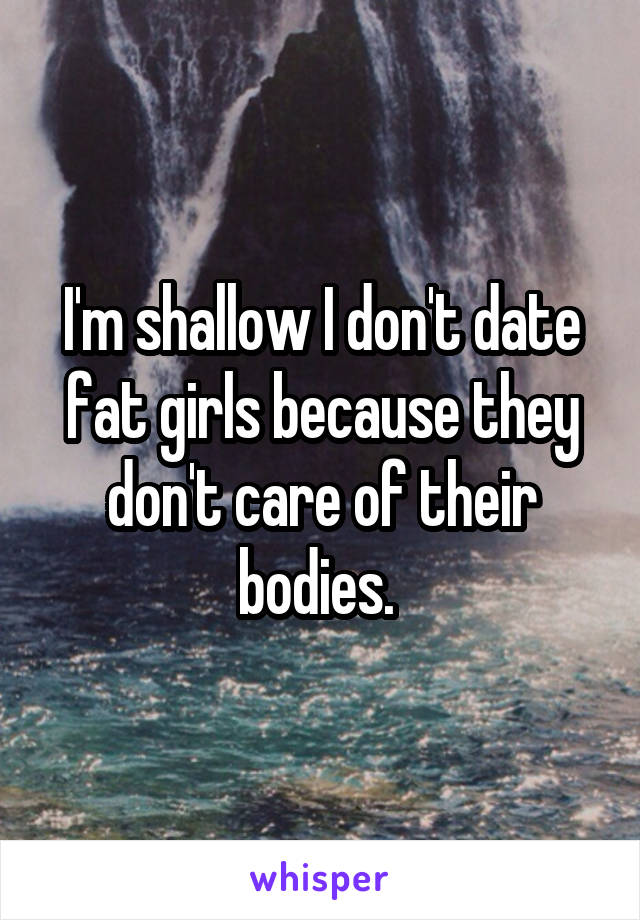 I'm shallow I don't date fat girls because they don't care of their bodies. 