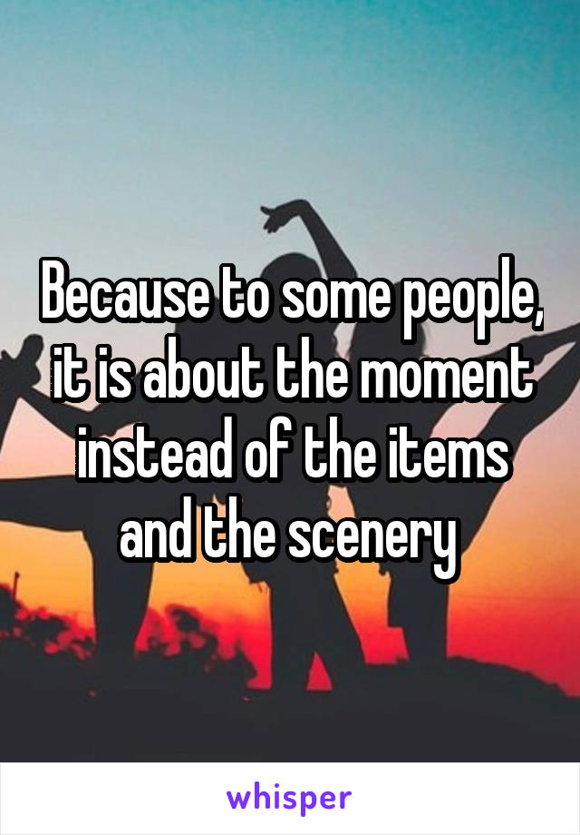 Because to some people, it is about the moment instead of the items and the scenery 