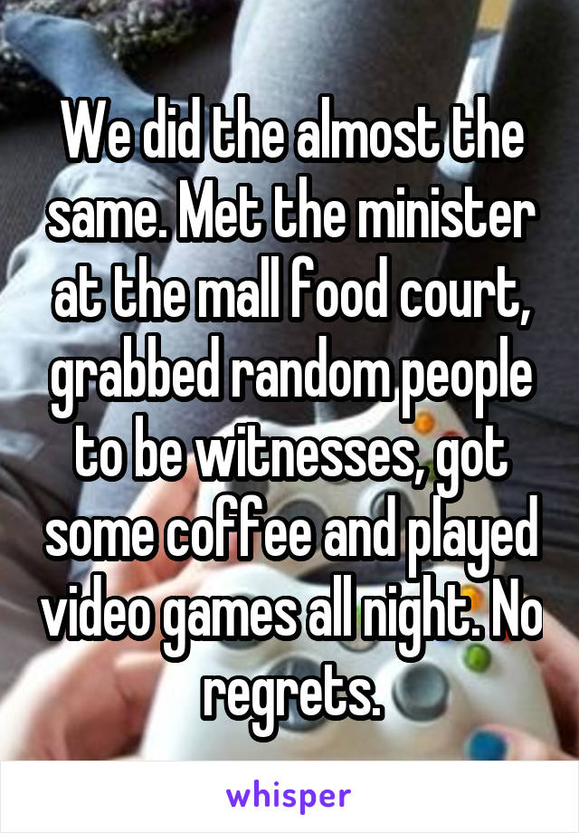 We did the almost the same. Met the minister at the mall food court, grabbed random people to be witnesses, got some coffee and played video games all night. No regrets.