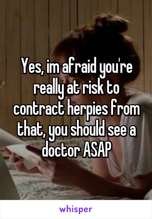 Yes, im afraid you're really at risk to contract herpies from that, you should see a doctor ASAP