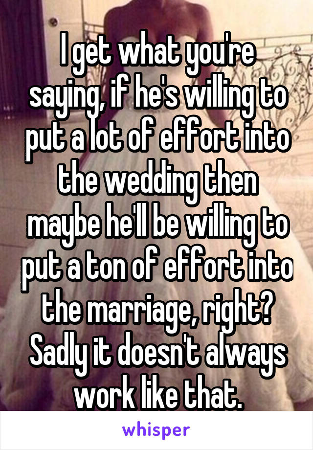 I get what you're saying, if he's willing to put a lot of effort into the wedding then maybe he'll be willing to put a ton of effort into the marriage, right? Sadly it doesn't always work like that.