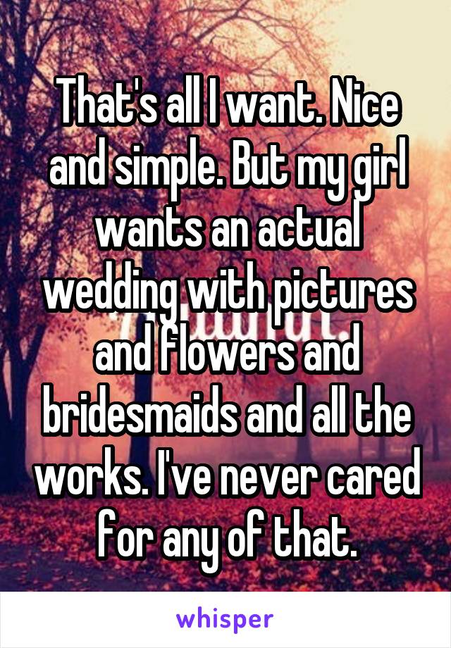 That's all I want. Nice and simple. But my girl wants an actual wedding with pictures and flowers and bridesmaids and all the works. I've never cared for any of that.