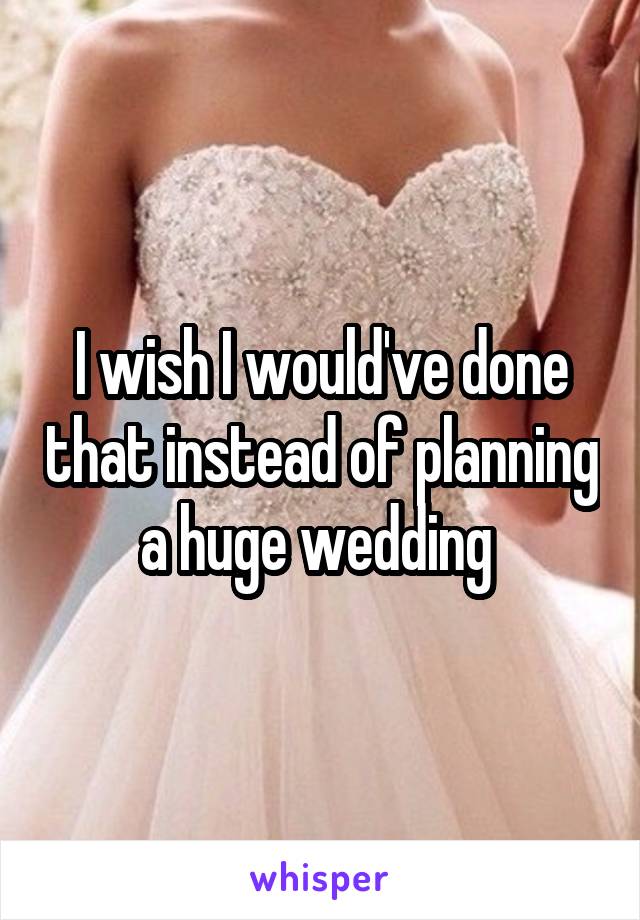 I wish I would've done that instead of planning a huge wedding 