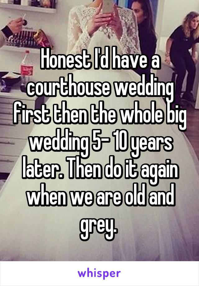 Honest I'd have a courthouse wedding first then the whole big wedding 5- 10 years later. Then do it again when we are old and grey. 