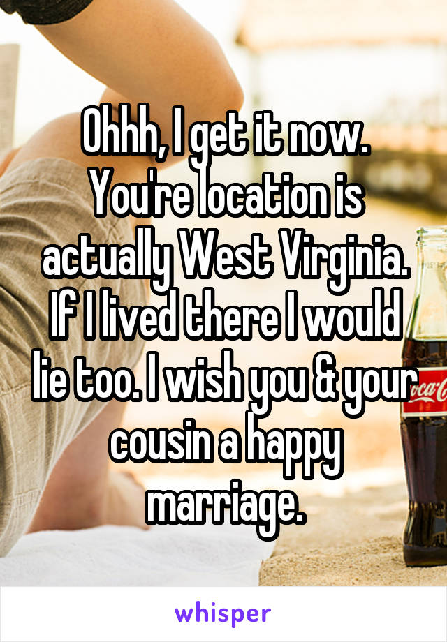 Ohhh, I get it now. You're location is actually West Virginia. If I lived there I would lie too. I wish you & your cousin a happy marriage.