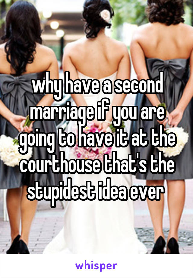 why have a second marriage if you are going to have it at the courthouse that's the stupidest idea ever 