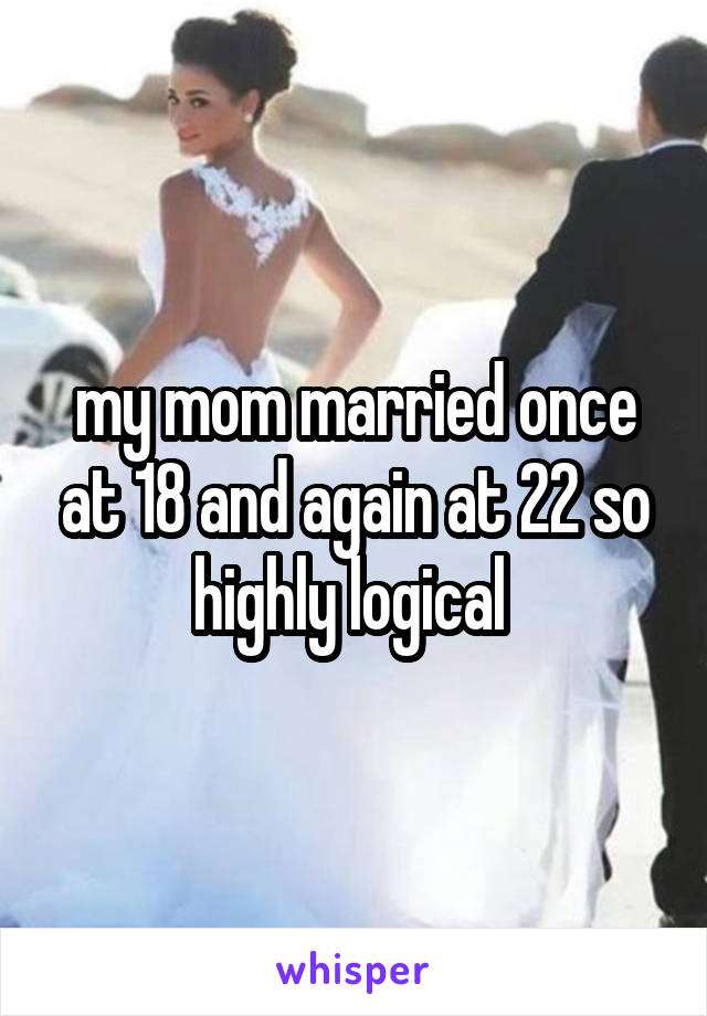 my mom married once at 18 and again at 22 so highly logical 