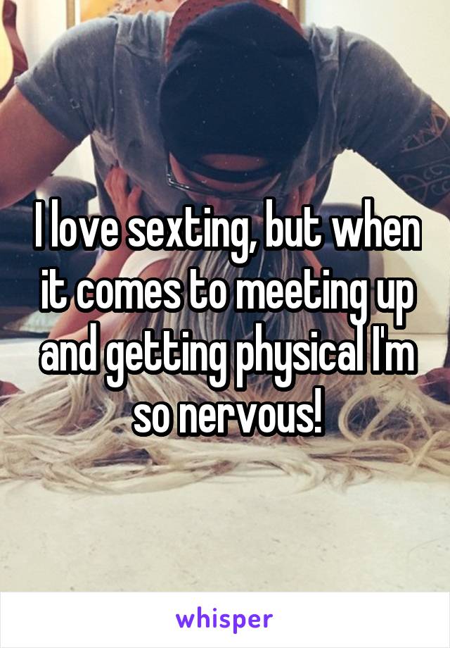 I love sexting, but when it comes to meeting up and getting physical I'm so nervous!