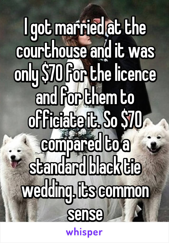 I got married at the courthouse and it was only $70 for the licence and for them to officiate it. So $70 compared to a standard black tie wedding. its common sense