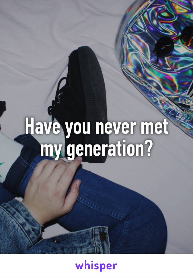 Have you never met my generation?