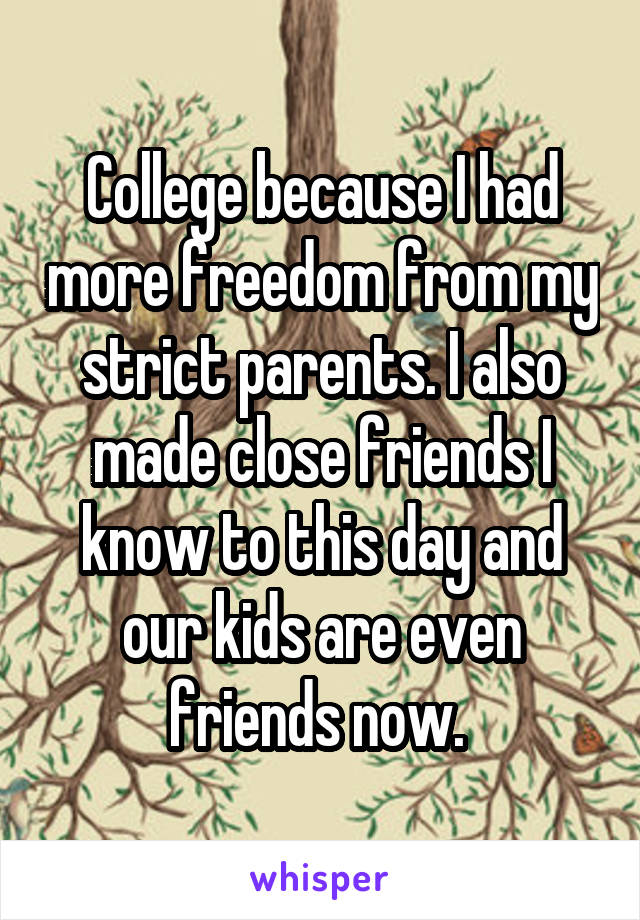 College because I had more freedom from my strict parents. I also made close friends I know to this day and our kids are even friends now. 